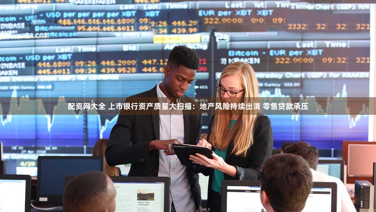 配资网大全 上市银行资产质量大扫描：地产风险持续出清 零售贷款承压